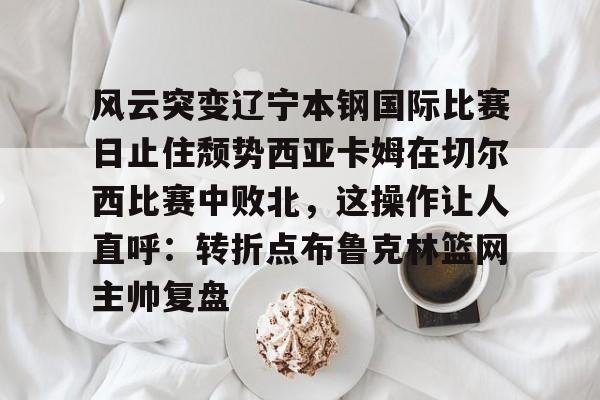 开云线上观看-风云突变辽宁本钢国际比赛日止住颓势西亚卡姆在切尔西比赛中败北，这操作让人直呼：转折点布鲁克林篮网主帅复盘的简单介绍